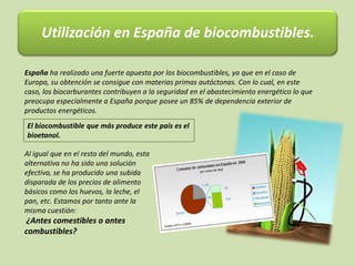 Utilización en España de biocombustibles.
España ha realizado una fuerte apuesta por los biocombustibles, ya que en el caso de
Europa, su obtención se consigue con materias primas autóctonas. Con lo cual, en este
caso, los biocarburantes contribuyen a la seguridad en el abastecimiento energético lo que
preocupa especialmente a España porque posee un 85% de dependencia exterior de
productos energéticos.
Al igual que en el resto del mundo, esta
alternativa no ha sido una solución
efectiva, se ha producido una subida
disparada de los precios de alimento
básicos como los huevos, la leche, el
pan, etc. Estamos por tanto ante la
misma cuestión:
¿Antes comestibles o antes
combustibles?
El biocombustible que más produce este país es el
bioetanol.
 