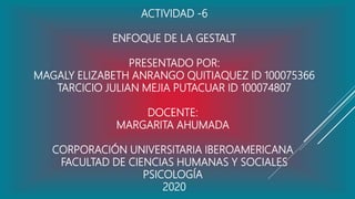 ACTIVIDAD -6
ENFOQUE DE LA GESTALT
PRESENTADO POR:
MAGALY ELIZABETH ANRANGO QUITIAQUEZ ID 100075366
TARCICIO JULIAN MEJIA PUTACUAR ID 100074807
DOCENTE:
MARGARITA AHUMADA
CORPORACIÓN UNIVERSITARIA IBEROAMERICANA
FACULTAD DE CIENCIAS HUMANAS Y SOCIALES
PSICOLOGÍA
2020
 