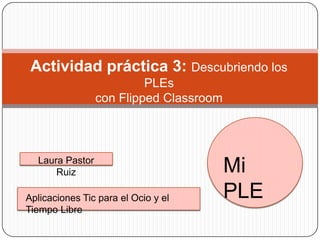 Actividad práctica 3: Descubriendo los
PLEs
con Flipped Classroom

Laura Pastor
Ruiz
Aplicaciones Tic para el Ocio y el
Tiempo Libre

Mi
PLE

 