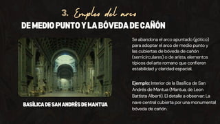 Se abandona el arco apuntado (gótico)
para adoptar el arco de medio punto y
las cubiertas de bóveda de cañón
(semicirculares) o de arista, elementos
típicos del arte romano que confieren
estabilidad y claridad espacial.
DEMEDIOPUNTOYLABÓVEDADECAÑÓN
Empleo del arco
3.
Ejemplo: Interior de la Basílica de San
Andrés de Mantua (Mantua, de Leon
Battista Alberti). El detalle a observar: La
nave central cubierta por una monumental
bóveda de cañón.
BASÍLICADESANANDRÉSDEMANTUA
 
