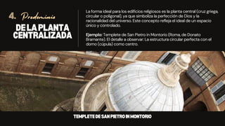 DELAPLANTA
CENTRALIZADA
La forma ideal para los edificios religiosos es la planta central (cruz griega,
circular o poligonal), ya que simboliza la perfección de Dios y la
racionalidad del universo. Este concepto refleja el ideal de un espacio
único y controlado.
Ejemplo: Templete de San Pietro in Montorio (Roma, de Donato
Bramante). El detalle a observar: La estructura circular perfecta con el
domo (cúpula) como centro.
Predominio
4.
TEMPLETEDESANPIETROINMONTORIO
 