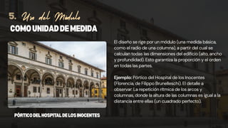 El diseño se rige por un módulo (una medida básica,
como el radio de una columna), a partir del cual se
calculan todas las dimensiones del edificio (alto, ancho
y profundidad). Esto garantiza la proporción y el orden
en todas las partes.
Ejemplo: Pórtico del Hospital de los Inocentes
(Florencia, de Filippo Brunelleschi). El detalle a
observar: La repetición rítmica de los arcos y
columnas, donde la altura de las columnas es igual a la
distancia entre ellas (un cuadrado perfecto).
COMOUNIDADDEMEDIDA
Uso del Módulo
5.
PÓRTICODELHOSPITALDELOSINOCENTES
 