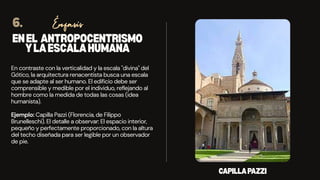 ENEL ANTROPOCENTRISMO
YLAESCALAHUMANA
En contraste con la verticalidad y la escala "divina" del
Gótico, la arquitectura renacentista busca una escala
que se adapte al ser humano. El edificio debe ser
comprensible y medible por el individuo, reflejando al
hombre como la medida de todas las cosas (idea
humanista).
Ejemplo: Capilla Pazzi (Florencia, de Filippo
Brunelleschi). El detalle a observar: El espacio interior,
pequeño y perfectamente proporcionado, con la altura
del techo diseñada para ser legible por un observador
de pie.
Énfasis
6.
CAPILLAPAZZI
 
