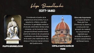 Filipo Brunelleschi
(1377-1446)
Considerado el padre de la
arquitectura renacentista. Fue un
arquitecto, orfebre y escultor
florentino. Su genialidad reside en
el estudio sistemático de las ruinas
romanas y en la invención de la
perspectiva lineal, transformando
el arte de construir de una práctica
medieval a una disciplina basada
en la razón y las matemáticas. Sus
obras en Florencia marcan el inicio
del Quattrocento.
Obra más importante:
La Cúpula de Santa
María del Fiore
(Florencia). Su diseño y
construcción (sin
armazón de madera)
fue una proeza de
ingeniería que
simbolizó la audacia y
el nuevo conocimiento
del Renacimiento
FILIPPOBRUNNELESCHI CÚPULASANTAMARÍADE
FIORE
 