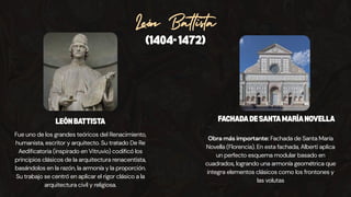 León Battista
(1404-1472)
Fue uno de los grandes teóricos del Renacimiento,
humanista, escritor y arquitecto. Su tratado De Re
Aedificatoria (inspirado en Vitruvio) codificó los
principios clásicos de la arquitectura renacentista,
basándolos en la razón, la armonía y la proporción.
Su trabajo se centró en aplicar el rigor clásico a la
arquitectura civil y religiosa.
Obra más importante: Fachada de Santa María
Novella (Florencia). En esta fachada, Alberti aplica
un perfecto esquema modular basado en
cuadrados, logrando una armonía geométrica que
integra elementos clásicos como los frontones y
las volutas
LEÓNBATTISTA FACHADADESANTAMARÍANOVELLA
 