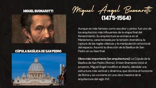 Aunque es más famoso como escultor y pintor, fue uno de
los arquitectos más influyentes de la etapa final del
Renacimiento. Su arquitectura se enmarca en el
Manierismo, caracterizada por la tensión dramática, la
ruptura de las reglas clásicas y la manipulación emocional
del espacio. Asumió la dirección de la Basílica de San
Pedro en su fase final.
(1475-1564)
Miguel Ángel Buonarotti
Obra más importante (en arquitectura): La Cúpula de la
Basílica de San Pedro (Roma). Si bien Bramante inició el
proyecto, Miguel Ángel modificó el diseño, dándole una
estructura más vertical y dinámica, que domina el horizonte
de Roma y se convierte en una obra maestra de la
arquitectura del siglo XVI.
MIGUELBUONAROTTI
CÚPULABASÍLICADESANPEDRO
 