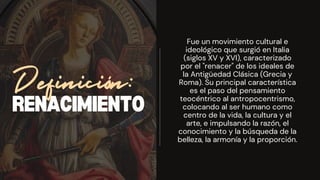 RENACIMIENTO
Definición:
Fue un movimiento cultural e
ideológico que surgió en Italia
(siglos XV y XVI), caracterizado
por el "renacer" de los ideales de
la Antigüedad Clásica (Grecia y
Roma). Su principal característica
es el paso del pensamiento
teocéntrico al antropocentrismo,
colocando al ser humano como
centro de la vida, la cultura y el
arte, e impulsando la razón, el
conocimiento y la búsqueda de la
belleza, la armonía y la proporción.
 