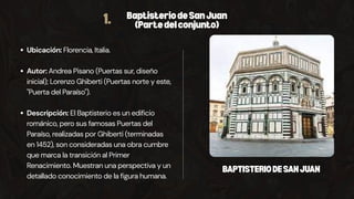 1. BaptisteriodeSanJuan
(Partedelconjunto)
Ubicación: Florencia, Italia.
Autor: Andrea Pisano (Puertas sur, diseño
inicial); Lorenzo Ghiberti (Puertas norte y este,
"Puerta del Paraíso").
Descripción: El Baptisterio es un edificio
románico, pero sus famosas Puertas del
Paraíso, realizadas por Ghiberti (terminadas
en 1452), son consideradas una obra cumbre
que marca la transición al Primer
Renacimiento. Muestran una perspectiva y un
detallado conocimiento de la figura humana.
BAPTISTERIODESANJUAN
 