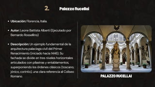 2. PalazzoRucellai
Ubicación: Florencia, Italia.
Autor: Leone Battista Alberti (Ejecutado por
Bernardo Rossellino)
Descripción: Un ejemplo fundamental de la
arquitectura palaciega civil del Primer
Renacimiento (iniciado hacia 1446). Su
fachada se divide en tres niveles horizontales
articulados con pilastras y entablamentos,
superponiendo los órdenes clásicos (toscano,
jónico, corintio), una clara referencia al Coliseo
Romano. PALAZZORUCELLAI
 