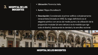 3. HOSPITALDELOS
INOCENTES
Ubicación: Florencia, Italia.
Autor: Filippo Brunelleschi
Descripción: Considerado el primer edificio civil plenamente
renacentista (iniciado en 1419). Su rasgo definitorio es el
elegante pórtico con arcos de medio punto y la utilización de la
proporción modular (el vano del arco es la medida que rige
todo el diseño), destacando la claridad y la sencillez racional.
HOSPITALDELOSINOCENTES
 