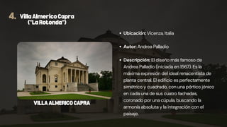 4. VillaAlmericoCapra
("LaRotonda")
Ubicación: Vicenza, Italia
Autor: Andrea Palladio
Descripción: El diseño más famoso de
Andrea Palladio (iniciada en 1567). Es la
máxima expresión del ideal renacentista de
planta central. El edificio es perfectamente
simétrico y cuadrado, con una pórtico jónico
en cada una de sus cuatro fachadas,
coronado por una cúpula, buscando la
armonía absoluta y la integración con el
paisaje.
VILLAALMERICOCAPRA
 