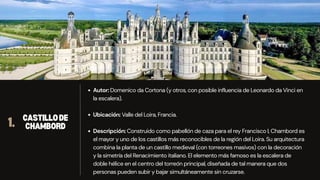 Autor: Domenico da Cortona (y otros, con posible influencia de Leonardo da Vinci en
la escalera).
Ubicación: Valle del Loira, Francia.
Descripción: Construido como pabellón de caza para el rey Francisco I, Chambord es
el mayor y uno de los castillos más reconocibles de la región del Loira. Su arquitectura
combina la planta de un castillo medieval (con torreones masivos) con la decoración
y la simetría del Renacimiento italiano. El elemento más famoso es la escalera de
doble hélice en el centro del torreón principal, diseñada de tal manera que dos
personas pueden subir y bajar simultáneamente sin cruzarse.
1. CASTILLODE
CHAMBORD
 