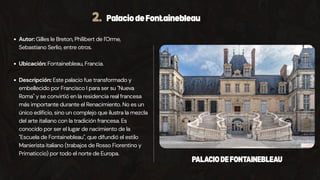 2. PalaciodeFontainebleau
Autor: Gilles le Breton, Philibert de l'Orme,
Sebastiano Serlio, entre otros.
Ubicación: Fontainebleau, Francia.
Descripción: Este palacio fue transformado y
embellecido por Francisco I para ser su "Nueva
Roma" y se convirtió en la residencia real francesa
más importante durante el Renacimiento. No es un
único edificio, sino un complejo que ilustra la mezcla
del arte italiano con la tradición francesa. Es
conocido por ser el lugar de nacimiento de la
"Escuela de Fontainebleau", que difundió el estilo
Manierista italiano (trabajos de Rosso Fiorentino y
Primaticcio) por todo el norte de Europa.
PALACIODEFONTAINEBLEAU
 