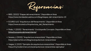 Referencias:
Pirela , F. (2025): “ Renacimiento”. Enciclopedia Concepto. Disponible en linea:
https://concepto.de/renacimiento/.
BISEL (2022): “Etapas del renacimiento”. Disponible en linea:
https://www.tiendasdecuadros.com/blog/etapas-del-renacimiento-23
Seoane, J. (2025): “Arquitectura renacentista”. Disponible en linea:
https://planner5d.com/blog/es/arquitectura-renacentista/
ECURED (s.f): “Arquitectura del Renacimiento”. Disponible en linea:
https://www.ecured.cu/Arquitectura_del_Renacimiento
Vargas, S. (2021): “Ejemplos de arquitectura renacentista”. Disponible en linea:
https://mymodernmet.com/es/arquitectura-renacentista-ejemplos/
 
