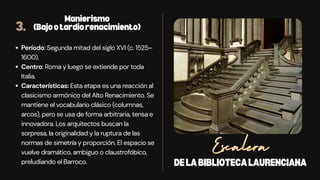 DELABIBLIOTECALAURENCIANA
Escalera
3.
Manierismo
(Bajootardiorenacimiento)
Período: Segunda mitad del siglo XVI (c. 1525–
1600).
Centro: Roma y luego se extiende por toda
Italia.
Características: Esta etapa es una reacción al
clasicismo armónico del Alto Renacimiento. Se
mantiene el vocabulario clásico (columnas,
arcos), pero se usa de forma arbitraria, tensa e
innovadora. Los arquitectos buscan la
sorpresa, la originalidad y la ruptura de las
normas de simetría y proporción. El espacio se
vuelve dramático, ambiguo o claustrofóbico,
preludiando el Barroco.
 