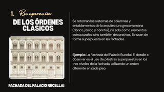 Se retoman los sistemas de columnas y
entablamentos de la arquitectura grecorromana
(dórico, jónico y corintio), no solo como elementos
estructurales, sino también decorativos. Se usan de
forma superpuesta en las fachadas.
DELOSÓRDENES
CLÁSICOS
Recuperación
1.
Ejemplo: La Fachada del Palacio Rucellai. El detalle a
observar es el uso de pilastras superpuestas en los
tres niveles de la fachada, utilizando un orden
diferente en cada piso.
FACHADADELPALACIORUCELLAI
 