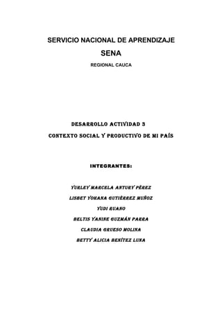 SERVICIO NACIONAL DE APRENDIZAJE
                 SENA
             REGIONAL CAUCA




       DESARROLLO ACTIVIDAD 3

CONTEXTO SOCIAL Y PRODUCTIVO DE MI PAÍS




             INTEGRANTES:



      YURLEY MARCELA ANTURY PÉREZ

      LISBET YOHANA GUTIÉRREZ MUÑOZ

               YUDI RUANO

       BELTIS YANINE GUZMÁN PARRA

          CLAUDIA GRUESO MOLINA

        BETTY ALICIA BENÍTEZ LUNA
 