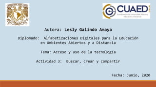 Autora: Lesly Galindo Amaya
Diplomado: Alfabetizaciones Digitales para la Educación
en Ambientes Abiertos y a Distancia
Tema: Acceso y uso de la tecnología
Actividad 3: Buscar, crear y compartir
Fecha: Junio, 2020
 