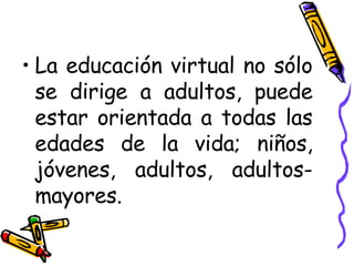 La educación virtual no sólo se dirige a adultos, puede estar orientada a todas las edades de la vida; niños, jóvenes, adultos, adultos-mayores. 