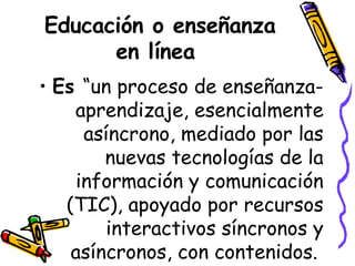 Educación o enseñanza en línea  Es  “un proceso de enseñanza-aprendizaje, esencialmente asíncrono, mediado por las nuevas tecnologías de la información y comunicación (TIC), apoyado por recursos interactivos síncronos y asíncronos, con contenidos.  