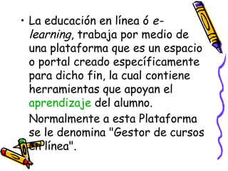 La educación en línea ó  e-learning , trabaja por medio de una plataforma que es un espacio o portal creado específicamente para dicho fin, la cual contiene herramientas que apoyan el  aprendizaje  del alumno. Normalmente a esta Plataforma se le denomina "Gestor de cursos en línea". 