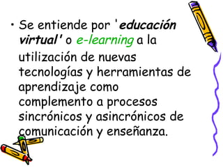 Se entiende por ' educación virtual'  o  e- learning  a la utilización de nuevas tecnologías y herramientas de aprendizaje como complemento a procesos sincrónicos y asincrónicos de comunicación y enseñanza. 