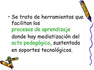 Se trata de herramientas que facilitan los  procesos de aprendizaje  donde hay mediatización del  acto pedagógico , sustentada en soportes tecnológicos. 