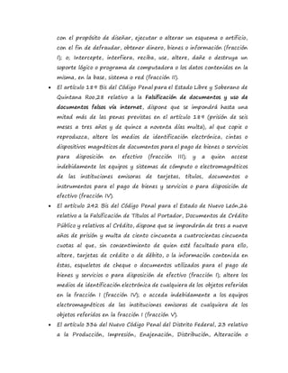 con el propósito de diseñar, ejecutar o alterar un esquema o artificio,
con el fin de defraudar, obtener dinero, bienes o información (fracción
I); o; Intercepte, interfiera, reciba, use, altere, dañe o destruya un
soporte lógico o programa de computadora o los datos contenidos en la
misma, en la base, sistema o red (fracción II).
 El artículo 189 Bis del Código Penal para el Estado Libre y Soberano de
Quintana Roo,28 relativo a la Falsificación de documentos y uso de
documentos falsos vía internet, dispone que se impondrá hasta una
mitad más de las penas previstas en el artículo 189 (prisión de seis
meses a tres años y de quince a noventa días multa), al que copie o
reproduzca, altere los medios de identificación electrónica, cintas o
dispositivos magnéticos de documentos para el pago de bienes o servicios
para disposición en efectivo (fracción III); y a quien accese
indebidamente los equipos y sistemas de cómputo o electromagnéticos
de las instituciones emisoras de tarjetas, títulos, documentos o
instrumentos para el pago de bienes y servicios o para disposición de
efectivo (fracción IV).
 El artículo 242 Bis del Código Penal para el Estado de Nuevo León,26
relativo a la Falsificación de Títulos al Portador, Documentos de Crédito
Público y relativos al Crédito, dispone que se impondrán de tres a nueve
años de prisión y multa de ciento cincuenta a cuatrocientas cincuenta
cuotas al que, sin consentimiento de quien esté facultado para ello,
altere, tarjetas de crédito o de débito, o la información contenida en
éstas, esqueletos de cheque o documentos utilizados para el pago de
bienes y servicios o para disposición de efectivo (fracción I); altere los
medios de identificación electrónica de cualquiera de los objetos referidos
en la fracción I (fracción IV); o acceda indebidamente a los equipos
electromagnéticos de las instituciones emisoras de cualquiera de los
objetos referidos en la fracción I (fracción V).
 El artículo 336 del Nuevo Código Penal del Distrito Federal, 23 relativo
a la Producción, Impresión, Enajenación, Distribución, Alteración o
 