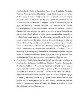 Falsificación de Títulos al Portador, Documentos de Crédito Públicos o
Vales de Canje que sean utilizados en redes, dispone que se impondrán
de tres a nueve años de prisión y de cien a cinco mil días multa al que,
sin consentimiento de quien esté facultado para ello, altere los medios
de identificación electrónica de tarjetas, títulos o documentos para el
pago de bienes y servicios (fracción IV); acceda a los equipos
electromagnéticos de las instituciones emisoras de tarjetas, títulos o
documentos para el pago de bienes y servicios o para disposición de
efectivo (fracción V); adquiera, utilice o posea equipos electromagnéticos
o electrónicos para sustraer la información contenida en la cinta o
banda magnética de tarjetas, títulos o documentos, para el pago de
bienes o servicios o para disposición de efectivo, así como a quien posea o
utilice la información sustraída, de esta forma (fracción VI); y a quien
utilice indebidamente información confidencial o reservada de la
institución o persona que legalmente esté facultada para emitir tarjetas,
títulos o documentos utilizados para el pago de bienes y servicios, o de
los titulares de dichos instrumentos o documentos. (fracción VII).
 El artículo 174 del Código Penal del Estado de México,24 relativo a la
Falsificación y Utilización Indebida de Títulos al Portador, Documentos
de Crédito Público y Documentos Relativos al Crédito, prevé que se
impondrán de cuatro a diez años de prisión y de ciento cincuenta a
quinientos días de salario mínimo de multa al que altere los medios de
identificación electrónica de tarjetas, títulos o documentos para el pago
de bienes y servicios (fracción IV); y a quien acceda indebidamente a los
equipos de electromagnéticos de las instituciones emisoras de tarjetas,
títulos o documentos para el pago de bienes y servicios o para
disposición de efectivo (fracción V).
 