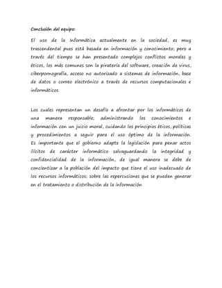 Conclusión del equipo:
El uso de la Informática actualmente en la sociedad, es muy
trascendental pues está basada en información y conocimiento; pero a
través del tiempo se han presentado complejos conflictos morales y
éticos, los más comunes son la piratería del software, creación de virus,
ciberpornografía, acceso no autorizado a sistemas de información, base
de datos o correo electrónico a través de recursos computacionales e
informáticos.
Los cuales representan un desafío a afrontar por los informáticos de
una manera responsable; administrando los conocimientos e
información con un juicio moral, cuidando los principios éticos, políticas
y procedimientos a seguir para el uso óptimo de la información.
Es importante que el gobierno adapte la legislación para penar actos
ilícitos de carácter informático salvaguardando la integridad y
confidencialidad de la información, de igual manera se debe de
concientizar a la población del impacto que tiene el uso inadecuado de
los recursos informáticos; sobre las repercusiones que se pueden generar
en el tratamiento o distribución de la información
 