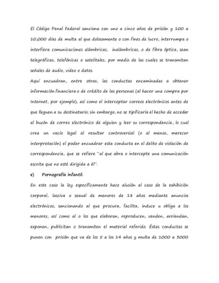 El Código Penal Federal sanciona con uno a cinco años de prisión y 100 a
10,000 días de multa al que dolosamente o con fines de lucro, interrumpa o
interfiera comunicaciones alámbricas, inalámbricas, o de fibra óptica, sean
telegráficas, telefónicas o satelitales, por medio de las cuales se transmitan
señales de audio, video o datos.
Aquí encuadran, entre otras, las conductas encaminadas a obtener
información financiera o de crédito de las personas (al hacer una compra por
Internet, por ejemplo), así como el interceptar correos electrónicos antes de
que lleguen a su destinatario; sin embargo, no se tipificaría el hecho de acceder
al buzón de correo electrónico de alguien y leer su correspondencia, lo cual
crea un vacío legal al resultar controversial (o al menos, merecer
interpretación) el poder encuadrar esta conducta en el delito de violación de
correspondencia, que se refiere “al que abra o intercepte una comunicación
escrita que no esté dirigida a él”.
e) Pornografía infantil.
En este caso la ley específicamente hace alusión al caso de la exhibición
corporal, lasciva o sexual de menores de 18 años mediante anuncios
electrónicos, sancionando al que procura, facilita, induce u obliga a los
menores, así como al o los que elaboran, reproducen, venden, arriendan,
exponen, publicitan o transmiten el material referido. Éstas conductas se
punen con prisión que va de los 5 a los 14 años y multa de 1000 a 3000
 