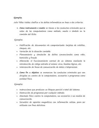 Ejemplos.
Julio Téllez Valdez clasifica a los delitos informáticos en base a dos criterios:
1. Como instrumento o medio: se tienen a las conductas criminales que se
valen de las computadoras como método, medio o símbolo en la
comisión del ilícito.
Ejemplos:
 Falsificación de documentos vía computarizada: tarjetas de créditos,
cheques, etc.
 Variación de la situación contable.
 Planeamiento y simulación de delitos convencionales como robo,
homicidio y fraude.
 Alteración el funcionamiento normal de un sistema mediante la
introducción de código extraño al mismo: virus, bombas lógicas, etc.
 Intervención de líneas de comunicación de datos o teleprocesos.
2. Como fin u objetivo: se enmarcan las conductas criminales que van
dirigidas en contra de la computadora, accesorios o programas como
entidad física.
Ejemplos:
 Instrucciones que producen un bloqueo parcial o total del sistema.
 Destrucción de programas por cualquier método.
 Atentado físico contra la computadora, sus accesorios o sus medios de
comunicación.
 Secuestro de soportes magnéticos con información valiosa, para ser
utilizada con fines delictivos.
 
