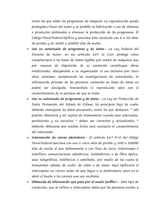 entre las que están los programas de cómputo. La reproducción queda
protegida a favor del autor y se prohíbe la fabricación o uso de sistemas
o productos destinados a eliminar la protección de los programas. El
Código Penal Federal tipifica y sanciona esta conducta con 2 a 10 años
de prisión y de 2000 a 20000 días de multa.
 Uso no autorizado de programas y de datos.- La Ley Federal del
Derecho de Autor, en sus artículos 107 al 110, protege como
compilaciones a las bases de datos legibles por medio de máquinas que
por razones de disposición de su contenido constituyan obras
intelectuales, otorgándole a su organizador el uso exclusivo por cinco
años; asimismo, exceptuando las investigaciones de autoridades, la
información privada de las personas contenida en bases de datos no
podrá ser divulgada, transmitida ni reproducida salvo con el
consentimiento de la persona de que se trate.
 Uso no autorizado de programas y de datos.- La Ley de Protección de
Datos Personales del Estado de Colima, los principios bajo los cuales
deberán manejarse los datos personales, entre los que destacan: * sólo
podrán obtenerse y ser sujetos de tratamiento cuando sean adecuados,
pertinentes y no excesivos * deben ser correctos y actualizados, *
deberán obtenerse por medios lícitos será necesario el consentimiento
del interesado.
 Intervención de correo electrónico.- El artículo 167 fr.VI del Código
Penal Federal sanciona con uno a cinco años de prisión y 100 a 10000
días de multa al que dolosamente o con fines de lucro, interrumpa o
interfiera comunicaciones alámbricas, inalámbricas o de fibra óptica,
sean telegráficas, telefónicas o satelitales, por medio de las cuales se
transmitan señales de audio, de video o de datos. Aquí tipificaría el
interceptar un correo antes de que llegue a su destinatario, pero no el
abrir el buzón o los correos una vez recibidos.
 Obtención de información que pasa por el medio (sniffer).- Este tipo de
conductas, que se refiere a interceptar datos que las personas envían a
 