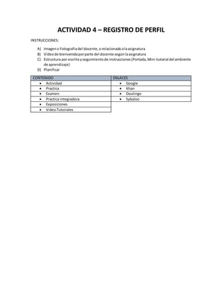 ACTIVIDAD 4 – REGISTRO DE PERFIL
INSTRUCCIONES:
A) Imageno Fotografiadel docente,orelacionadoalaasignatura
B) Videode bienvenidaporparte del docente segúnlaasignatura
C) Estructura por escritoyseguimientode instrucciones(Portada,Mini-tutorial delambiente
de aprendizaje)
D) Planificar
CONTENIDO ENLACES
Actividad Google
Practica Khan
Examen Doulingo
Practica integradora Sybaloo
Exposiciones
VideoTutoriales