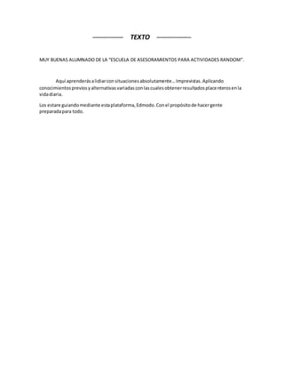 ──────── TEXTO ─────────
MUY BUENAS ALUMNADO DE LA “ESCUELA DE ASESORAMIENTOS PARA ACTIVIDADES RANDOM”.
Aquí aprenderásalidiarconsituacionesabsolutamente…Imprevistas.Aplicando
conocimientospreviosyalternativasvariadasconlascualesobtenerresultadosplacenterosenla
vidadiaria.
Los estare guiandomediante estaplataforma,Edmodo.Conel propósitode hacergente
preparadapara todo.
