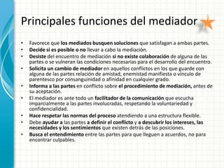 Principales funciones del mediador
•   Favorece que los mediados busquen soluciones que satisfagan a ambas partes.
•   Decide si es posible o no llevar a cabo la mediación.
•   Desiste del encuentro de mediación si no existe colaboración de alguna de las
    partes o se vulneran las condiciones necesarias para el desarrollo del encuentro.
•   Solicita un cambio de mediador en aquellos conflictos en los que guarde con
    alguna de las partes relación de amistad, enemistad manifiesta o vínculo de
    parentesco por consanguinidad o afinidad en cualquier grado.
•   Informa a las partes en conflicto sobre el procedimiento de mediación, antes de
    su aceptación.
•   El mediador es ante todo un facilitador de la comunicación que escucha
    imparcialmente a las partes involucradas, respetando la voluntariedad y
    confidencialidad.
•   Hace respetar las normas del proceso atendiendo a una estructura flexible.
•   Debe ayudar a las partes a definir el conflicto y a descubrir los intereses, las
    necesidades y los sentimientos que existen detrás de las posiciones.
•   Busca el entendimiento entre las partes para que lleguen a acuerdos, no para
    encontrar culpables.
 