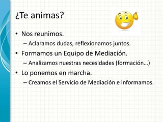 ¿Te animas?
• Nos reunimos.
  – Aclaramos dudas, reflexionamos juntos.
• Formamos un Equipo de Mediación.
  – Analizamos nuestras necesidades (formación…)
• Lo ponemos en marcha.
  – Creamos el Servicio de Mediación e informamos.
 