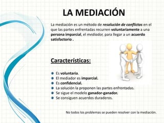 LA MEDIACIÓN
La mediación es un método de resolución de conflictos en el
que las partes enfrentadas recurren voluntariamente a una
persona imparcial, el mediador, para llegar a un acuerdo
satisfactorio .




Características:
   Es voluntaria.
   El mediador es imparcial.
   Es confidencial.
   La solución la proponen las partes enfrentadas.
   Se sigue el modelo ganador-ganador.
   Se consiguen acuerdos duraderos.


        No todos los problemas se pueden resolver con la mediación.
 