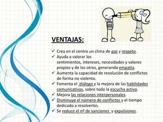 VENTAJAS:
 Crea en el centro un clima de paz y respeto.
 Ayuda a valorar los
  sentimientos, intereses, necesidades y valores
  propios y de los otros, generando empatía.
 Aumenta la capacidad de resolución de conflictos
  de forma no violenta.
 Fomenta el diálogo y la mejora de las habilidades
  comunicativas, sobre todo la escucha activa.
 Mejora las relaciones interpersonales.
 Disminuye el número de conflictos y el tiempo
  dedicado a resolverlos.
 Se reduce el nº de sanciones y expulsiones.
 