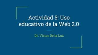 Actividad 5: Uso
educativo de la Web 2.0
Dr. Victor De la Luz
 