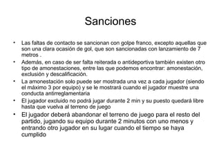 Sanciones
• Las faltas de contacto se sancionan con golpe franco, excepto aquellas que
son una clara ocasión de gol, que son sancionadas con lanzamiento de 7
metros .
• Además, en caso de ser falta reiterada o antideportiva también existen otro
tipo de amonestaciones, entre las que podemos encontrar: amonestación,
exclusión y descalificación.
• La amonestación solo puede ser mostrada una vez a cada jugador (siendo
el máximo 3 por equipo) y se le mostrará cuando el jugador muestre una
conducta antirreglamentaria
• El jugador excluido no podrá jugar durante 2 min y su puesto quedará libre
hasta que vuelva al terreno de juego
• El jugador deberá abandonar el terreno de juego para el resto del
partido, jugando su equipo durante 2 minutos con uno menos y
entrando otro jugador en su lugar cuando el tiempo se haya
cumplido
 
