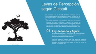 Leyes de Percepción
según Glestalt
La psicología de la Gestalt (también psicología de la
forma o psicología de la configuración) es una corriente de la
psicología moderna, surgida en Alemania a principios del siglo
XX.
La Gestalt entiende que percibimos todo de una manera
holística, es decir, tendemos a agrupar los objetos en
categorías superiores, nuestro cerebro construye todo el objeto
mentalmente aunque solo veamos parte de el. Descubrieron y
estudiaron la siguiente serie de leyes de percepción visual. Get
No podemos ver el fondo y la figura a la vez, cualquier objeto
puede ser fondo o figura dependiendo de cómo se mire y
darnos lugar a interpretaciones distintas.
Esta ley analiza la relación que hay entre los diferentes
estímulos de la imagen. Los seres humanos tenemos tendencia
a separar las figuras del fondo según su color, su forma, su
tamaño, su contraste, etc.
Ley de fondo y figura:
01
01 Ley de fondo y figura
 
