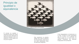 El principio de igualdad o
equivalencia afirma que cuando
se dan cita varios elementos de
diferentes tipologías existe una
tendencia a formar grupos con
los que son iguales.
Esta experiencia se presenta
aislada para evitar la influencia
de otros principios, motivo por el
que están equidistantes todos
los elementos integrantes.
Si las desigualdades se fundamentan en
el color, el efecto es más sorprendente
que en la forma. Si se potencian las
formas iguales con un color común, se
generan condiciones que potencian
la agrupación de la percepción.
Principio de
igualdad o
equivalencia
Leyes de la Gestalt: principio de igualdad
 