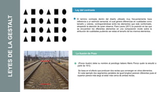 LEYES
DE
LA
GESTALT Ley del contraste
La ilusión de Pozo
El termino contraste dentro del diseño utilizado muy frecuentemente hace
referencia a un estímulo sensorial, el cual genera diferencias en cualidades como
tamaño y colores, contraponiéndose entre los elementos que este conformado,
atrayendo la atención de quien observa. Para Leone (2011) la posición en las que
se encuentren los diferentes elementos en una composición incide sobre la
atribución de cualidades pudiendo ser estas el tamaño de los mismos elementos.
(Ponzo ilusión) debe su nombre al psicólogo italiano Mario Ponzo quién la estudió a
partir de 1912.
Se basa en el efecto que producen dos rectas que convergen en otros elementos.
En este ejemplo dos segmentos paralelos de igual longitud parecen diferentes pues el
superior parece más largo al estar más cerca de ambas rectas.
 