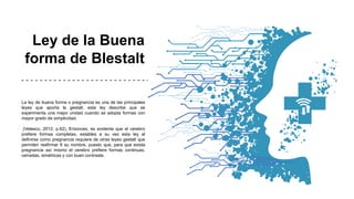 Ley de la Buena
forma de Blestalt
La ley de buena forma o pregnancia es una de las principales
leyes que aporta la gestalt, esta ley describe que se
experimenta una mejor unidad cuando se adopta formas con
mayor grado de simplicidad.
(Velasco, 2012, p.62). Entonces, es evidente que el cerebro
prefiere formas completas, estables a su vez esta ley al
definirse como pregnancia requiere de otras leyes gestalt que
permiten reafirmar 8 su nombre, puesto que, para que exista
pregnancia así mismo el cerebro prefiere formas continuas,
cerradas, simétricas y con buen contraste.
 