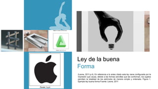 Ley de la buena
Forma
(Leone, 2011.p.4). En referencia a lo antes citado esta ley viene configurada por la
impresión que causa, debido a las formas sencillas que las conforman, los sujetos
perciben la totalidad de los estímulos de manera simple y ordenada. Figura 1.
Ejemplo ley buena forma Fuente: Leone, 2011
 