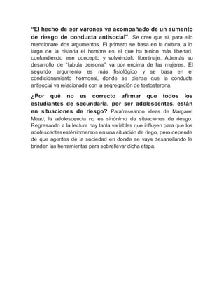 “El hecho de ser varones va acompañado de un aumento
de riesgo de conducta antisocial”. Se cree que si, para ello
mencionare dos argumentos. El primero se basa en la cultura, a lo
largo de la historia el hombre es el que ha tenido más libertad,
confundiendo ese concepto y volviéndolo libertinaje. Además su
desarrollo de “fabula personal” va por encima de las mujeres. El
segundo argumento es más fisiológico y se basa en el
condicionamiento hormonal, donde se piensa que la conducta
antisocial va relacionada con la segregación de testosterona.
¿Por qué no es correcto afirmar que todos los
estudiantes de secundaria, por ser adolescentes, están
en situaciones de riesgo? Parafraseando ideas de Margaret
Mead, la adolescencia no es sinónimo de situaciones de riesgo.
Regresando a la lectura hay tanta variables que influyen para que los
adolescentesesténinmersos en una situación de riego, pero depende
de que agentes de la sociedad en donde se vaya desarrollando le
brinden las herramientas para sobrellevar dicha etapa.
 