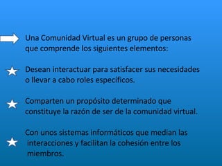 Una Comunidad Virtual es un grupo de personas  que comprende los siguientes elementos: Desean interactuar para satisfacer sus necesidades  o llevar a cabo roles específicos. Comparten un propósito determinado que  constituye la razón de ser de la comunidad virtual.  Con unos sistemas informáticos que median las  interacciones y facilitan la cohesión entre los  miembros.  