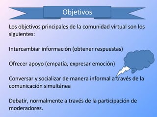 Objetivos Los objetivos principales de la comunidad virtual son los siguientes: Intercambiar información (obtener respuestas)  Ofrecer apoyo (empatía, expresar emoción)  Conversar y socializar de manera informal a través de la comunicación simultánea  Debatir, normalmente a través de la participación de moderadores.  