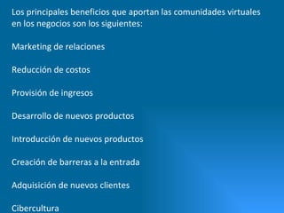 Los principales beneficios que aportan las comunidades virtuales en los negocios son los siguientes: Marketing de relaciones  Reducción de costos  Provisión de ingresos  Desarrollo de nuevos productos  Introducción de nuevos productos  Creación de barreras a la entrada  Adquisición de nuevos clientes  Cibercultura 
